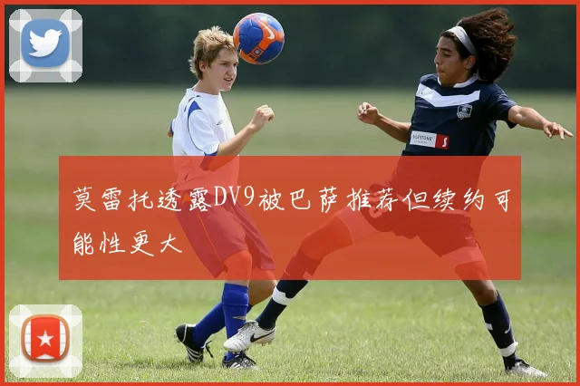 莫雷托透露DV9被巴萨推荐但续约可能性更大
