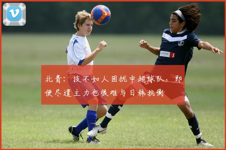 北青：技不如人困扰中超球队，即便尽遣主力也很难与日韩抗衡