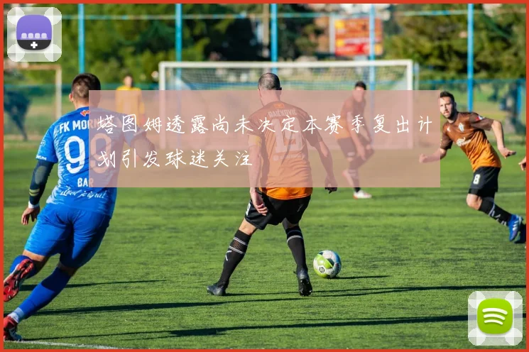 塔图姆透露尚未决定本赛季复出计划引发球迷关注