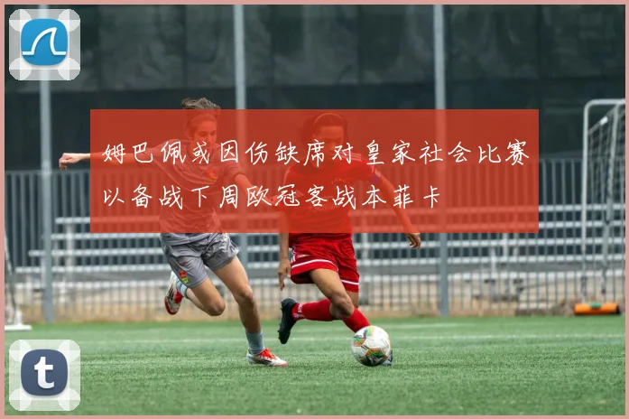 姆巴佩或因伤缺席对皇家社会比赛以备战下周欧冠客战本菲卡