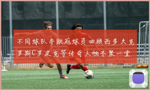 不同球队夺欧冠球员回顾西多夫克罗斯C罗皮克等传奇人物齐聚一堂