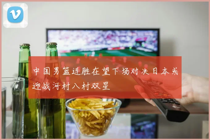 中国男篮连胜在望下场对决日本或迎战河村八村双星