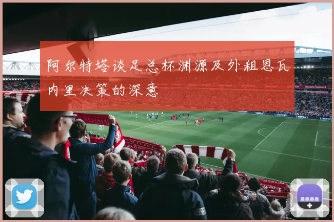 阿尔特塔谈足总杯渊源及外租恩瓦内里决策的深意