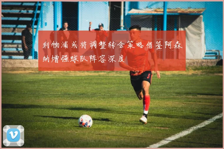 利物浦或将调整转会策略借鉴阿森纳增强球队阵容深度
