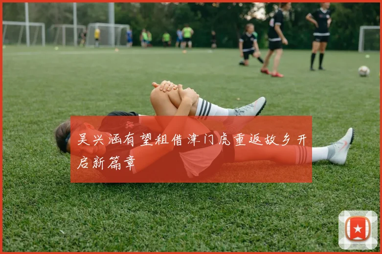 吴兴涵有望租借津门虎重返故乡开启新篇章