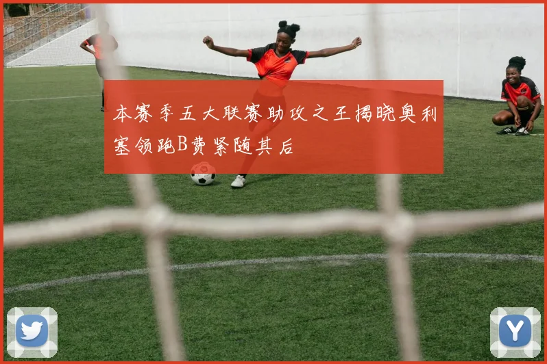 本赛季五大联赛助攻之王揭晓奥利塞领跑B费紧随其后