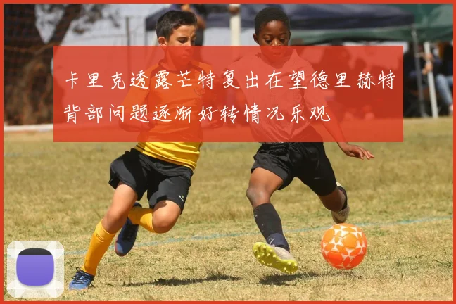 卡里克透露芒特复出在望德里赫特背部问题逐渐好转情况乐观