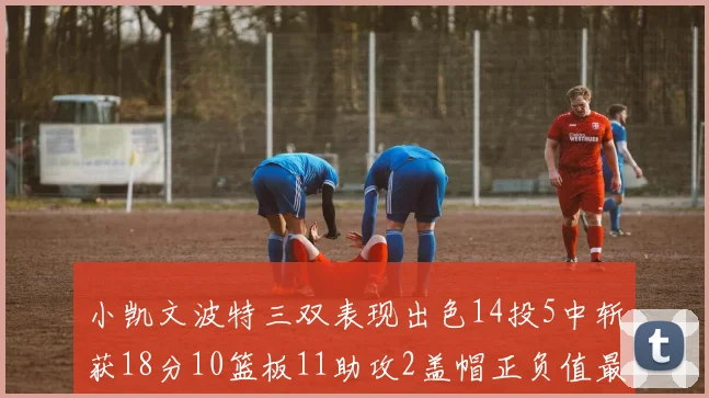 小凯文波特三双表现出色14投5中斩获18分10篮板11助攻2盖帽正负值最高