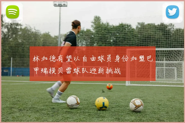 林加德有望以自由球员身份加盟巴甲瑞模贝雷球队迎新挑战