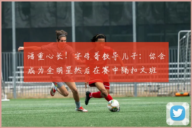语重心长！字母哥教导儿子：你会成为全明星然后在赛中隔扣文班