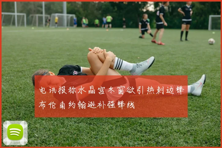 电讯报称水晶宫冬窗欲引热刺边锋布伦南约翰逊补强锋线