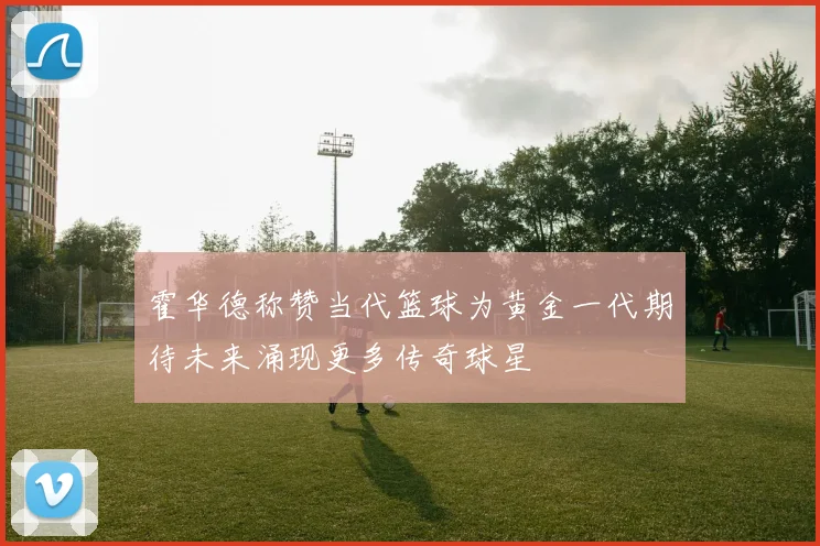 霍华德称赞当代篮球为黄金一代期待未来涌现更多传奇球星
