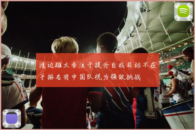 渡边雄太专注于提升自我目标不在乎排名将中国队视为强敌挑战