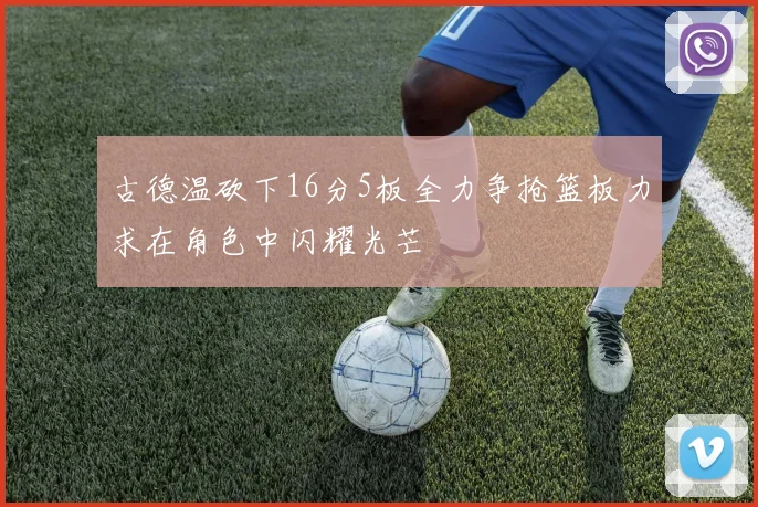 古德温砍下16分5板全力争抢篮板力求在角色中闪耀光芒