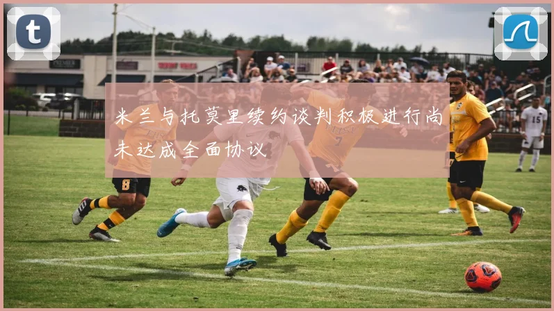 米兰与托莫里续约谈判积极进行尚未达成全面协议