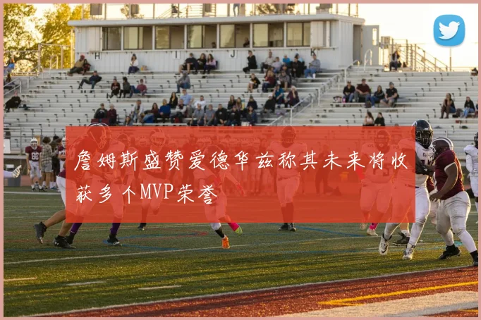 詹姆斯盛赞爱德华兹称其未来将收获多个MVP荣誉