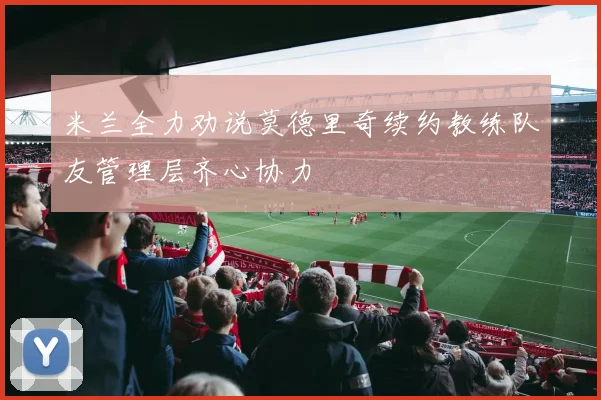 米兰全力劝说莫德里奇续约教练队友管理层齐心协力
