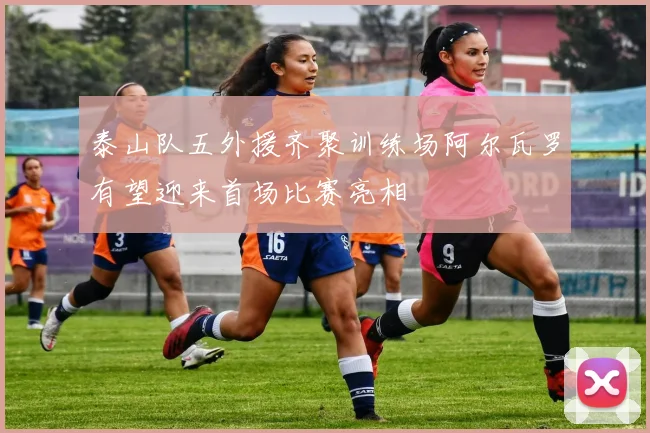 泰山队五外援齐聚训练场阿尔瓦罗有望迎来首场比赛亮相
