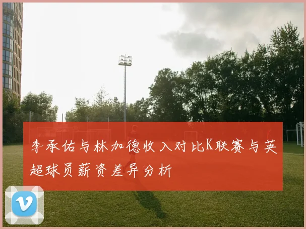 李承佑与林加德收入对比K联赛与英超球员薪资差异分析