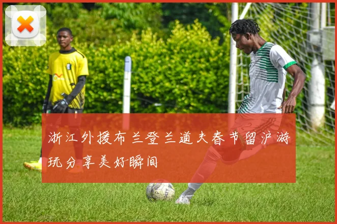 浙江外援布兰登兰道夫春节留沪游玩分享美好瞬间