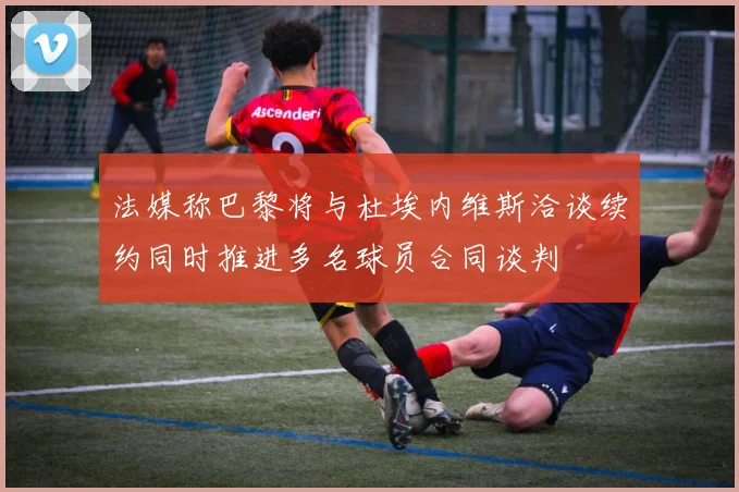 法媒称巴黎将与杜埃内维斯洽谈续约同时推进多名球员合同谈判