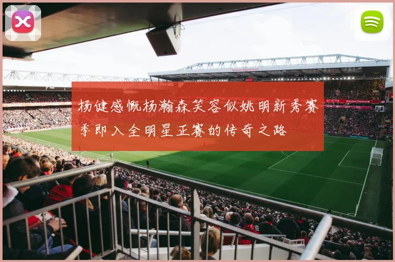 杨健感慨杨瀚森笑容似姚明新秀赛季即入全明星正赛的传奇之路