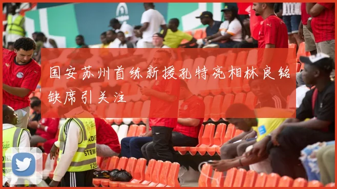 国安苏州首练新援孔特亮相林良铭缺席引关注