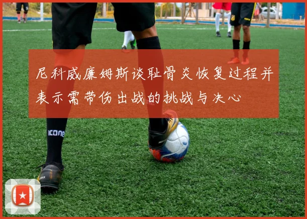 尼科威廉姆斯谈耻骨炎恢复过程并表示需带伤出战的挑战与决心
