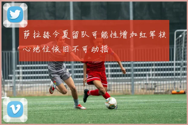 萨拉赫今夏留队可能性增加红军核心地位依旧不可动摇