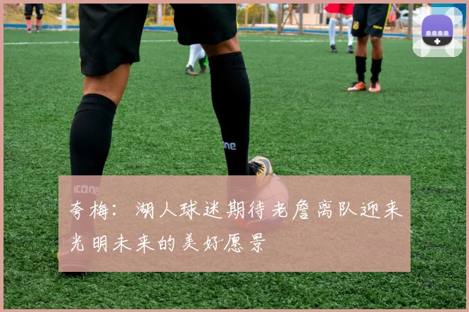夸梅：湖人球迷期待老詹离队迎来光明未来的美好愿景